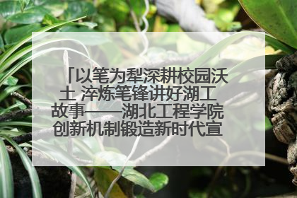 以笔为犁深耕校园沃土 淬炼笔锋讲好湖工故事——湖北工程学院创新机制锻造新时代宣传“轻骑兵”