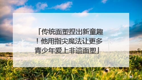 传统面塑捏出新童趣！他用指尖魔法让更多青少年爱上非遗面塑