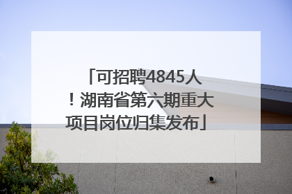 可招聘4845人！湖南省第六期重大项目岗位归集发布