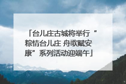 台儿庄古城将举行“粽情台儿庄 舟歌赋安康”系列活动迎端午