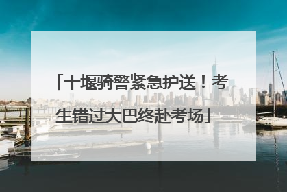 十堰骑警紧急护送！考生错过大巴终赴考场