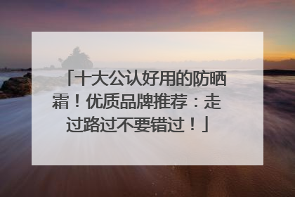 十大公认好用的防晒霜！优质品牌推荐：走过路过不要错过！