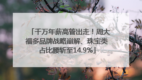 千万年薪高管出走！周大福多品牌战略崩解、珠宝类占比腰斩至14.9%