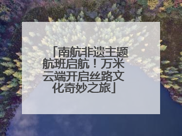 南航非遗主题航班启航！万米云端开启丝路文化奇妙之旅