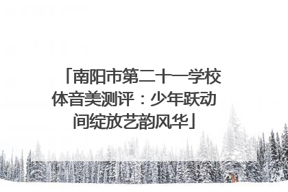 南阳市第二十一学校体音美测评：少年跃动间绽放艺韵风华