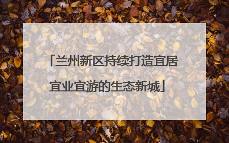 兰州新区持续打造宜居宜业宜游的生态新城