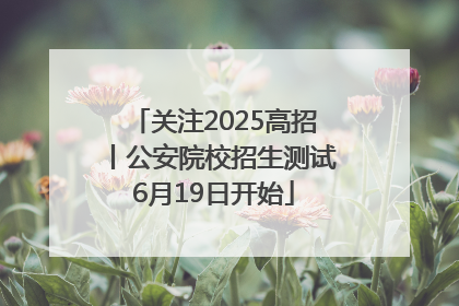 关注2025高招丨公安院校招生测试6月19日开始