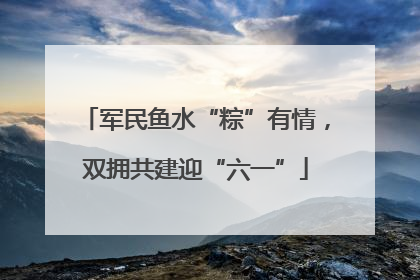 军民鱼水“粽”有情，双拥共建迎“六一”