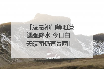 凌晨祁门等地遭遇强降水 今日白天皖南仍有暴雨