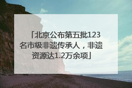 北京公布第五批123名市级非遗传承人，非遗资源达1.2万余项