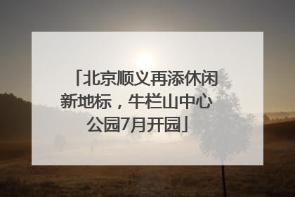 北京顺义再添休闲新地标，牛栏山中心公园7月开园