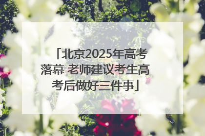 北京2025年高考落幕 老师建议考生高考后做好三件事