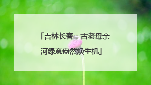 吉林长春：古老母亲河绿意盎然焕生机