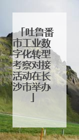 吐鲁番市工业数字化转型考察对接活动在长沙市举办