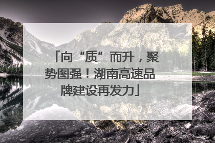 向“质”而升，聚势图强！湖南高速品牌建设再发力