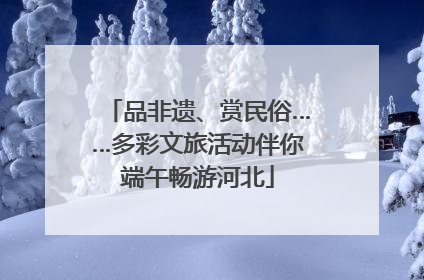 品非遗、赏民俗……多彩文旅活动伴你端午畅游河北
