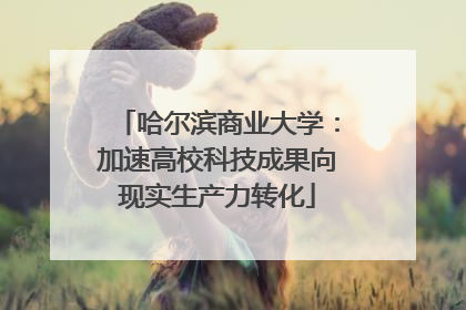 哈尔滨商业大学：加速高校科技成果向现实生产力转化