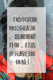 哈尔滨极地公园表演、景观重磅升级，打造多元假日新体验