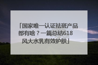 国家唯一认证祛斑产品都有啥？一篇总结618风大水乳有效护肤
