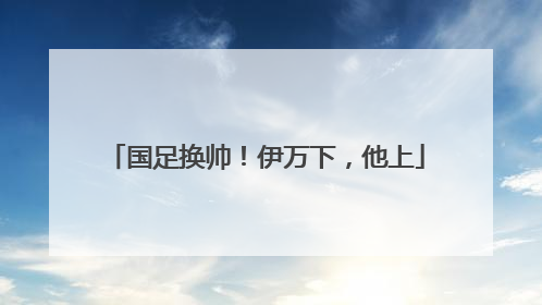 国足换帅！伊万下，他上