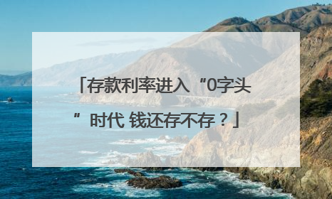 存款利率进入“0字头”时代 钱还存不存？