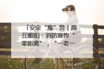 安全“豫”警｜商丘睢阳：消防宣传“零距离”，“一老一小”同守护