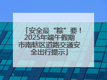 安全最“粽”要！2025年端午假期市南辖区道路交通安全出行提示