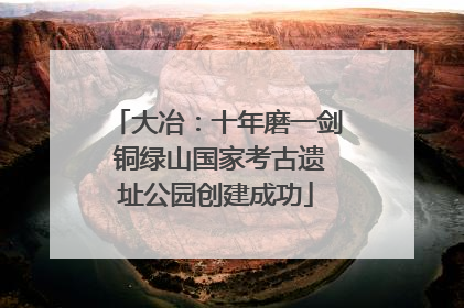 大冶：十年磨一剑 铜绿山国家考古遗址公园创建成功