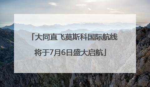 大同直飞莫斯科国际航线将于7月6日盛大启航