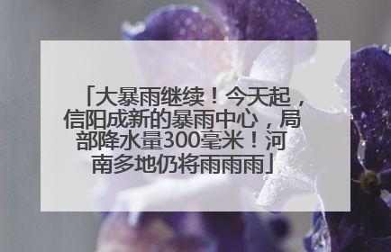 大暴雨继续！今天起，信阳成新的暴雨中心，局部降水量300毫米！河南多地仍将雨雨雨