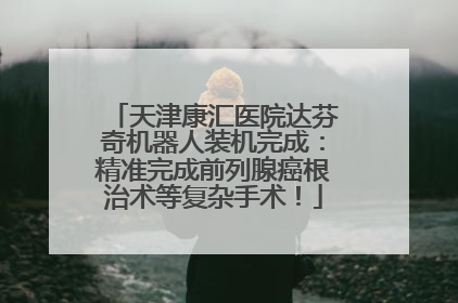 天津康汇医院达芬奇机器人装机完成：精准完成前列腺癌根治术等复杂手术！