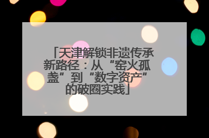 天津解锁非遗传承新路径：从“窑火孤盏”到“数字资产”的破圈实践