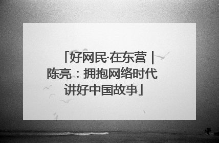 好网民·在东营｜陈亮：拥抱网络时代 讲好中国故事