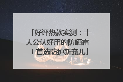 好评热款实测：十大公认好用的防晒霜！首选防护新宠儿