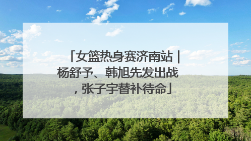 女篮热身赛济南站｜杨舒予、韩旭先发出战，张子宇替补待命