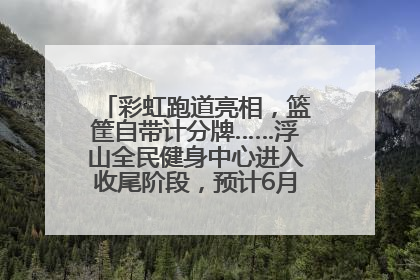 彩虹跑道亮相，篮筐自带计分牌……浮山全民健身中心进入收尾阶段，预计6月30日试运营