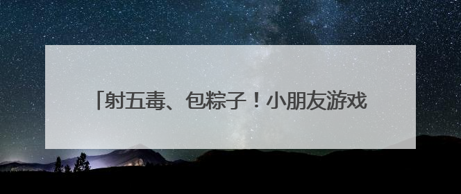 射五毒、包粽子！小朋友游戏中体验传统文化与童趣欢乐
