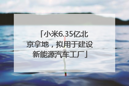 小米6.35亿北京拿地，拟用于建设新能源汽车工厂
