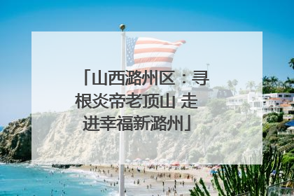 山西潞州区：寻根炎帝老顶山 走进幸福新潞州