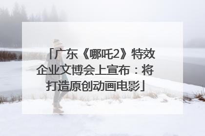 广东《哪吒2》特效企业文博会上宣布：将打造原创动画电影
