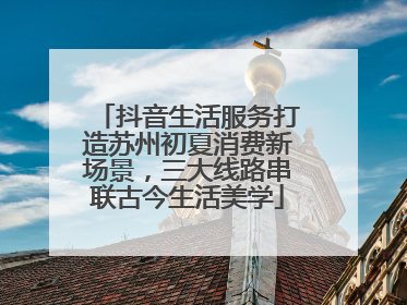 抖音生活服务打造苏州初夏消费新场景，三大线路串联古今生活美学