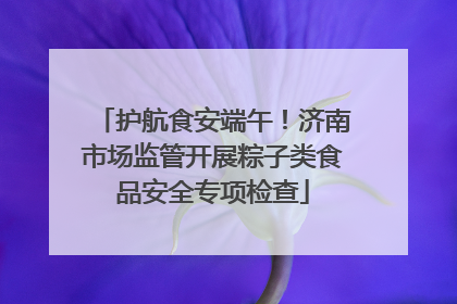 护航食安端午！济南市场监管开展粽子类食品安全专项检查