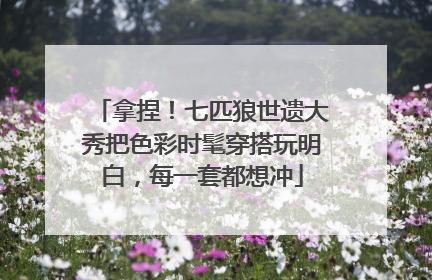 拿捏！七匹狼世遗大秀把色彩时髦穿搭玩明白，每一套都想冲