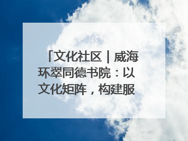 文化社区｜威海环翠同德书院：以文化矩阵，构建服务群众新场景