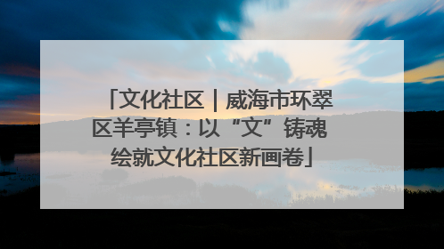 文化社区｜威海市环翠区羊亭镇：以“文”铸魂 绘就文化社区新画卷