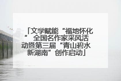 文学赋能“福地怀化” 全国名作家采风活动暨第三届“青山碧水新湖南”创作启动