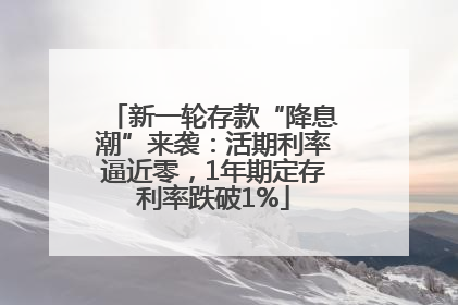 新一轮存款“降息潮”来袭：活期利率逼近零，1年期定存利率跌破1%