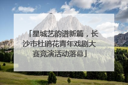 星城艺韵谱新篇，长沙市杜鹃花青年戏剧大赛竞演活动落幕