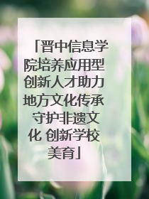晋中信息学院培养应用型创新人才助力地方文化传承 守护非遗文化 创新学校美育