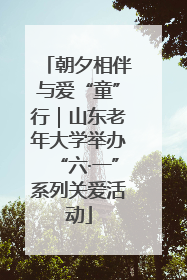 朝夕相伴与爱“童”行｜山东老年大学举办“六·一”系列关爱活动